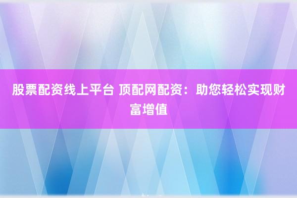 股票配资线上平台 顶配网配资：助您轻松实现财富增值