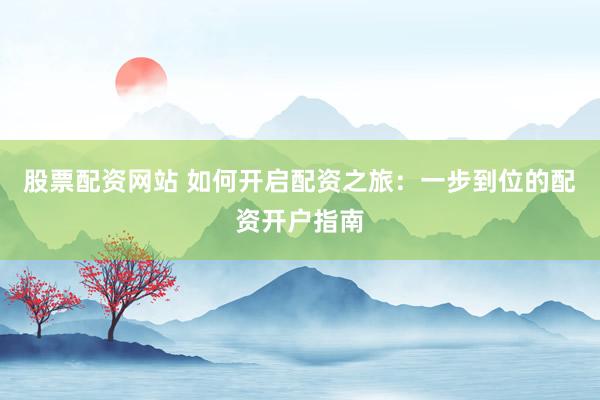 股票配资网站 如何开启配资之旅：一步到位的配资开户指南