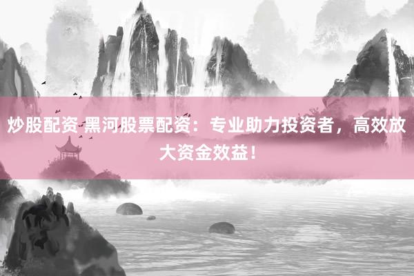 炒股配资 黑河股票配资：专业助力投资者，高效放大资金效益！
