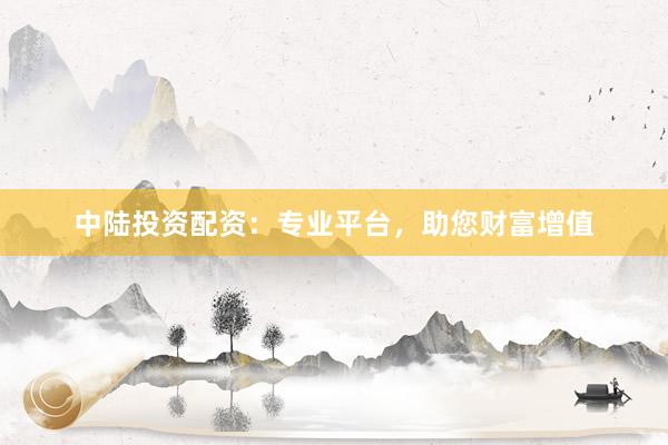 中陆投资配资：专业平台，助您财富增值