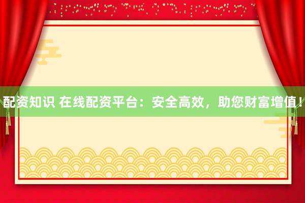 配资知识 在线配资平台：安全高效，助您财富增值！
