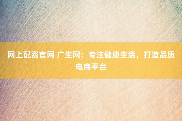 网上配资官网 广生网：专注健康生活，打造品质电商平台