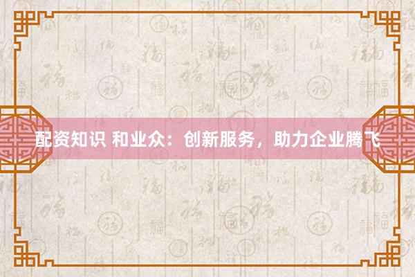 配资知识 和业众：创新服务，助力企业腾飞