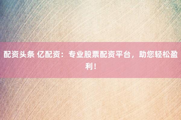 配资头条 亿配资：专业股票配资平台，助您轻松盈利！