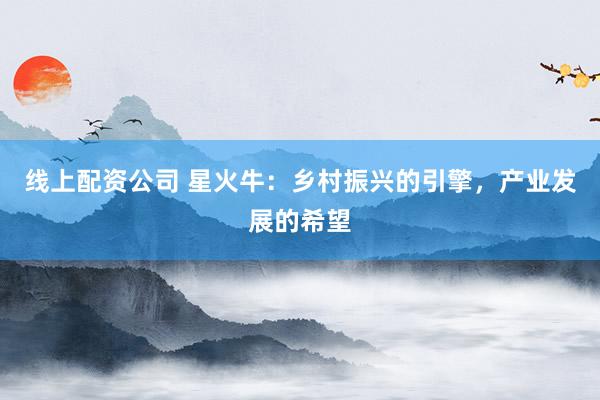 线上配资公司 星火牛：乡村振兴的引擎，产业发展的希望