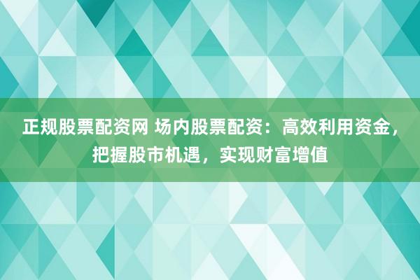 正规股票配资网 场内股票配资：高效利用资金，把握股市机遇，实现财富增值
