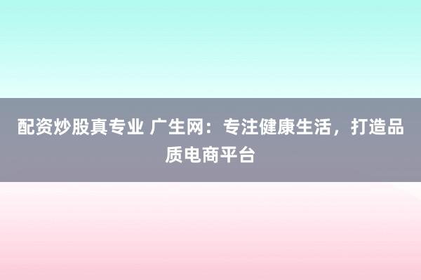 配资炒股真专业 广生网：专注健康生活，打造品质电商平台