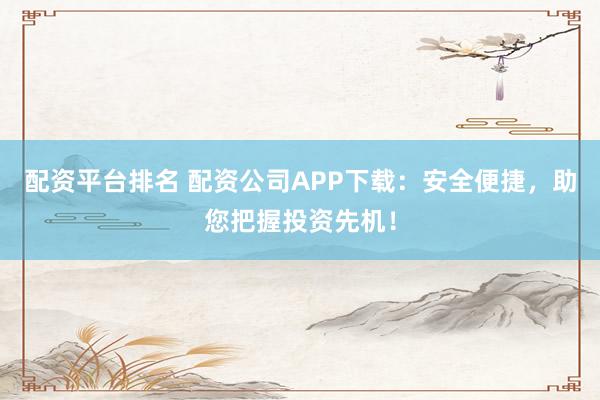 配资平台排名 配资公司APP下载：安全便捷，助您把握投资先机！