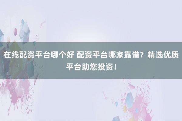 在线配资平台哪个好 配资平台哪家靠谱？精选优质平台助您投资！