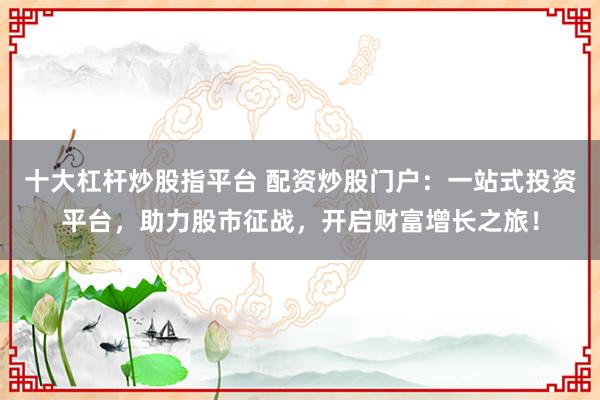 十大杠杆炒股指平台 配资炒股门户：一站式投资平台，助力股市征战，开启财富增长之旅！