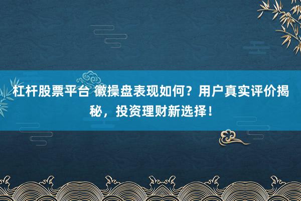 杠杆股票平台 徽操盘表现如何？用户真实评价揭秘，投资理财新选择！