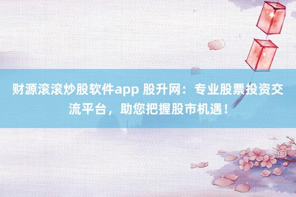 财源滚滚炒股软件app 股升网：专业股票投资交流平台，助您把握股市机遇！