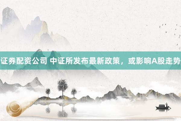 证券配资公司 中证所发布最新政策，或影响A股走势