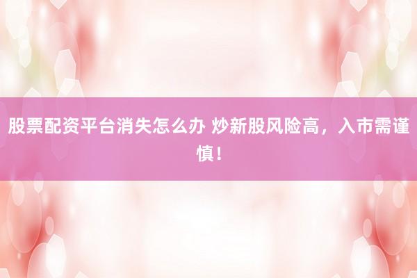 股票配资平台消失怎么办 炒新股风险高，入市需谨慎！