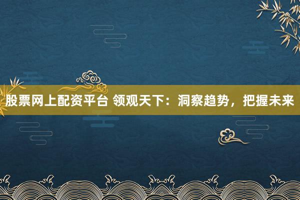 股票网上配资平台 领观天下：洞察趋势，把握未来