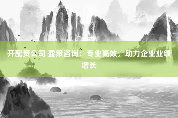 开配资公司 盈策咨询：专业高效，助力企业业绩增长