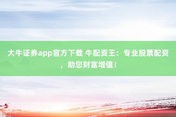 大牛证券app官方下载 牛配资王：专业股票配资，助您财富增值！