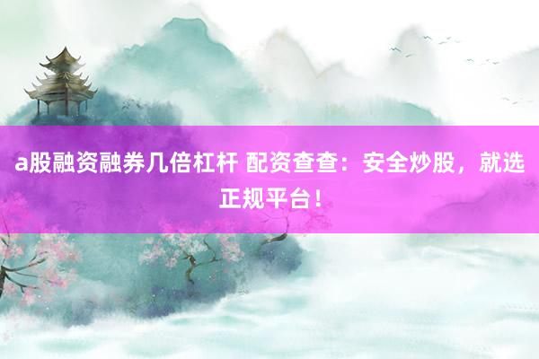 a股融资融券几倍杠杆 配资查查：安全炒股，就选正规平台！