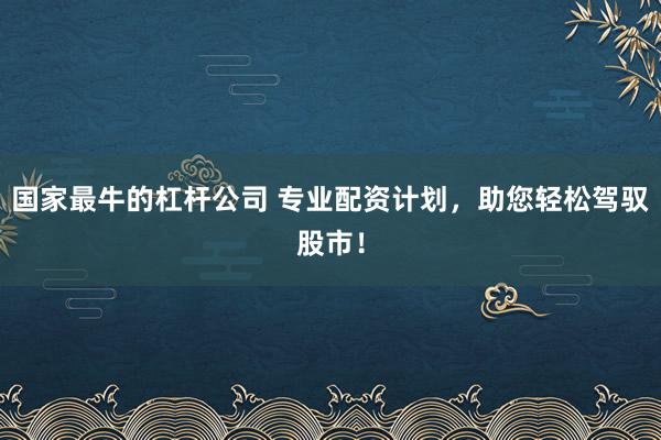 国家最牛的杠杆公司 专业配资计划，助您轻松驾驭股市！