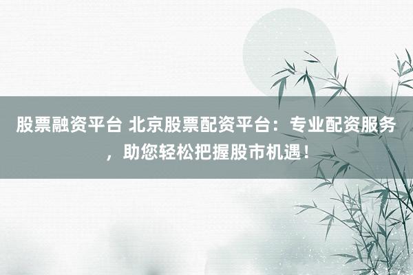 股票融资平台 北京股票配资平台：专业配资服务，助您轻松把握股市机遇！