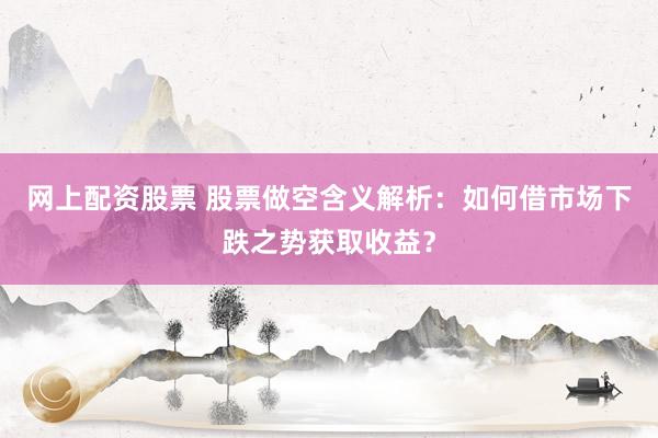 网上配资股票 股票做空含义解析：如何借市场下跌之势获取收益？