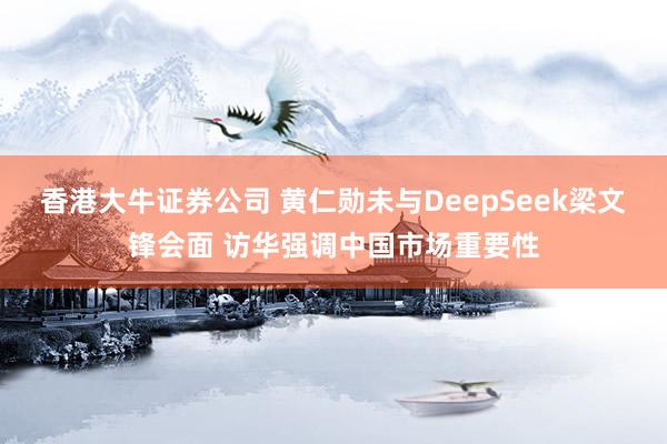 香港大牛证券公司 黄仁勋未与DeepSeek梁文锋会面 访华强调中国市场重要性