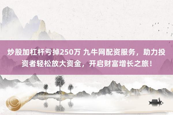 炒股加杠杆亏掉250万 九牛网配资服务，助力投资者轻松放大资金，开启财富增长之旅！