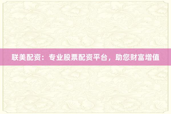 联美配资：专业股票配资平台，助您财富增值