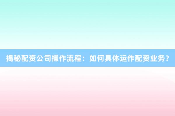 揭秘配资公司操作流程：如何具体运作配资业务？