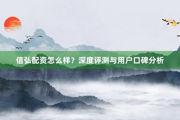 信弘配资怎么样？深度评测与用户口碑分析