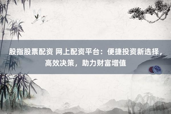 股指股票配资 网上配资平台:便捷投资新选择,高效决策,助力财富增值