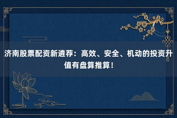 济南股票配资新遴荐：高效、安全、机动的投资升值有盘算推算！