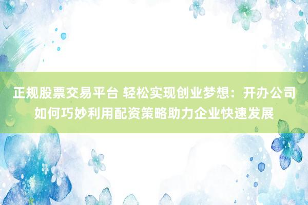 正规股票交易平台 轻松实现创业梦想：开办公司如何巧妙利用配资策略助力企业快速发展
