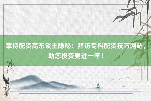 掌持配资高东谈主隐秘：拜访专科配资技巧网站，助您投资更进一竿！