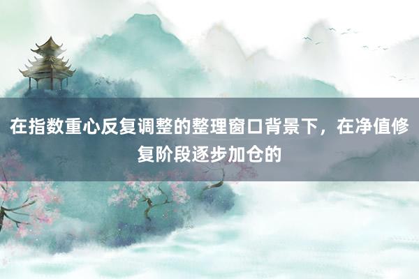 在指数重心反复调整的整理窗口背景下，在净值修复阶段逐步加仓的