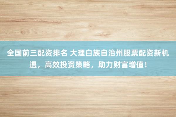 全国前三配资排名 大理白族自治州股票配资新机遇，高效投资策略，助力财富增值！