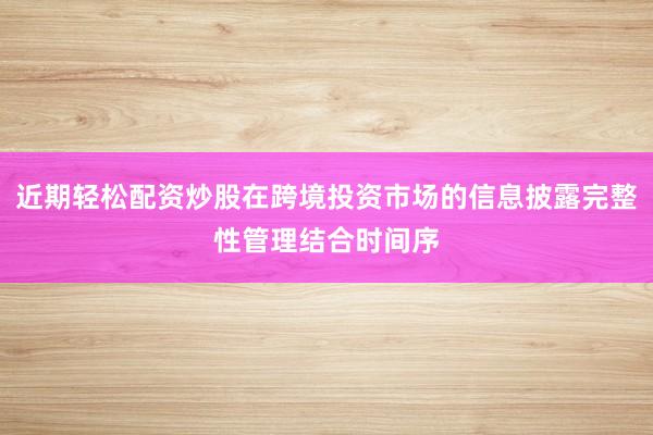 近期轻松配资炒股在跨境投资市场的信息披露完整性管理结合时间序