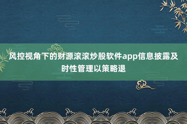 风控视角下的财源滚滚炒股软件app信息披露及时性管理以策略退