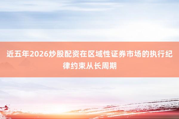 近五年2026炒股配资在区域性证券市场的执行纪律约束从长周期