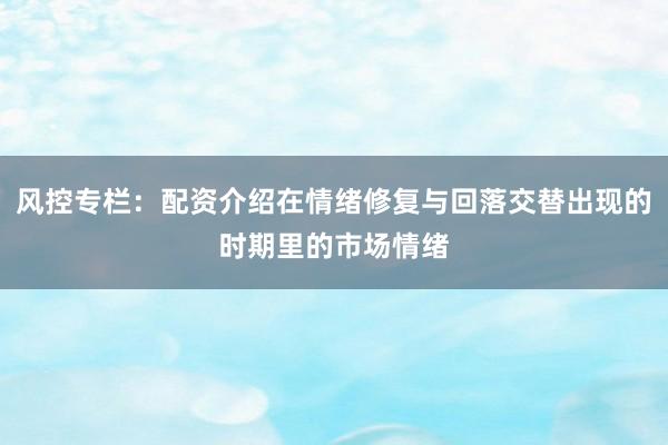 风控专栏：配资介绍在情绪修复与回落交替出现的时期里的市场情绪
