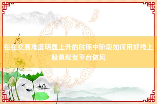 在在交易难度明显上升的时期中阶段如何用好线上股票配资平台做风