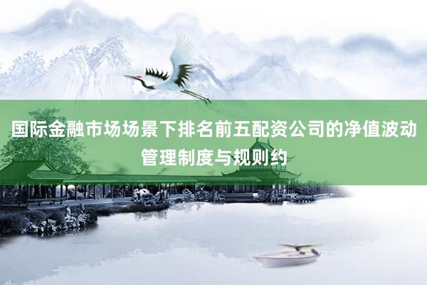 国际金融市场场景下排名前五配资公司的净值波动管理制度与规则约