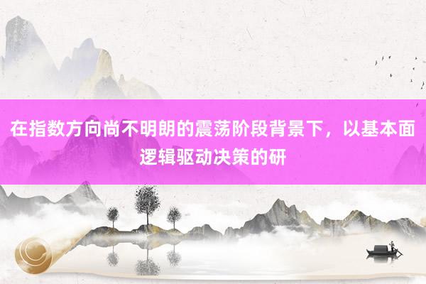 在指数方向尚不明朗的震荡阶段背景下，以基本面逻辑驱动决策的研