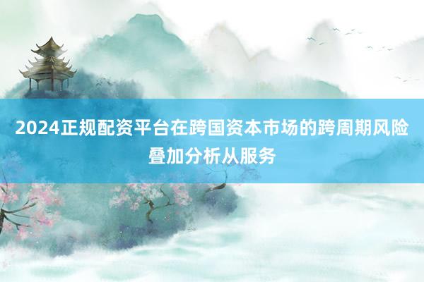 2024正规配资平台在跨国资本市场的跨周期风险叠加分析从服务