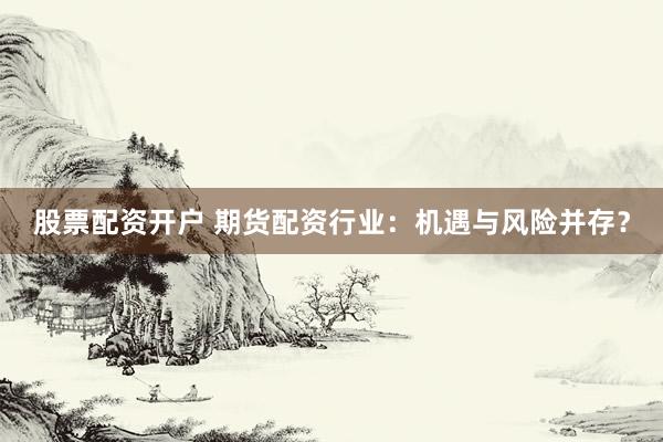 股票配资开户 期货配资行业：机遇与风险并存？
