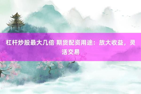 杠杆炒股最大几倍 期货配资用途：放大收益，灵活交易