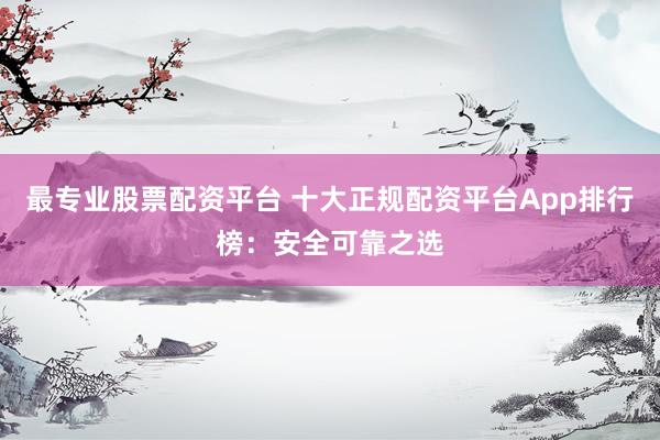 最专业股票配资平台 十大正规配资平台App排行榜：安全可靠之选