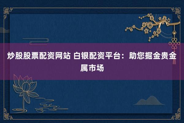 炒股股票配资网站 白银配资平台：助您掘金贵金属市场