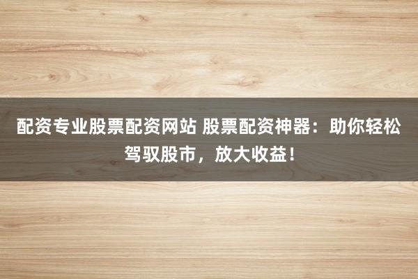 配资专业股票配资网站 股票配资神器：助你轻松驾驭股市，放大收益！