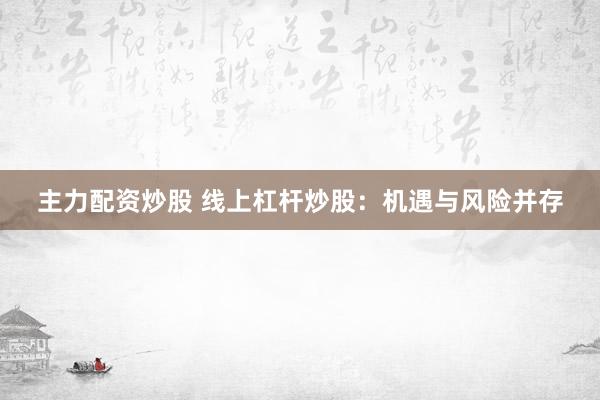 主力配资炒股 线上杠杆炒股：机遇与风险并存